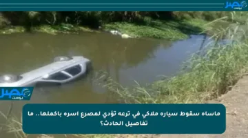 مأساة سقوط سيارة ملاكي في ترعة تؤدي لمصرع أسرة بأكملها.. ما تفاصيل الحادث؟